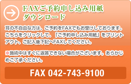 FAXご予約申し込み用紙ダウンロード 耳の不自由な方は、ご予約をFAXでもお受けしております。こちらをクリックして、「ご予約申し込み用紙」をプリントアウト、ご記入後下記へFAXしてください。※施術中はすぐに返答できない場合がございます。あらかじめご了承ください。FAX 042-743-9100