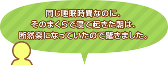 同じ睡眠時間なのに、そのまくらで寝て起きた朝は、断然楽になっていたので驚きました。
