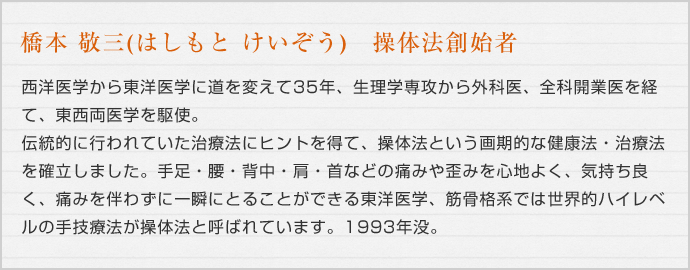 橋本 敬三(はしもと けいぞう) 操体法創始者 西洋医学から東洋医学に道を変えて35年、生理学専攻から外科医、全科開業医を経て、東西両医学を駆使。伝統的に行われていた治療法にヒントを得て、操体法という画期的な健康法・治療法を確立しました。手足・腰・背中・肩・首などの痛みや歪みを心地よく、気持ち良く、痛みをともなわずに一瞬に一瞬でとることができる東洋医学、筋骨格系では世界的ハイレベルの手技療法が操体法と呼ばれています。1993年没。