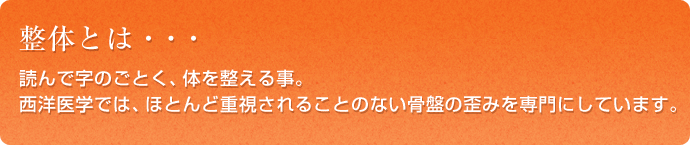 整体とは・・・読んで字のごとく、体を整える事。西洋医学では、ほとんど重視されることのない骨盤の歪みを専門にしています。